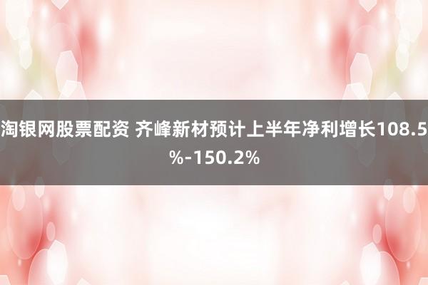 淘银网股票配资 齐峰新材预计上半年净利增长108.5%-150.2%