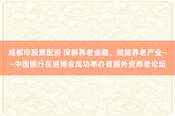成都市股票配资 深耕养老金融、赋能养老产业——中国银行在进博会成功举办首届外资养老论坛