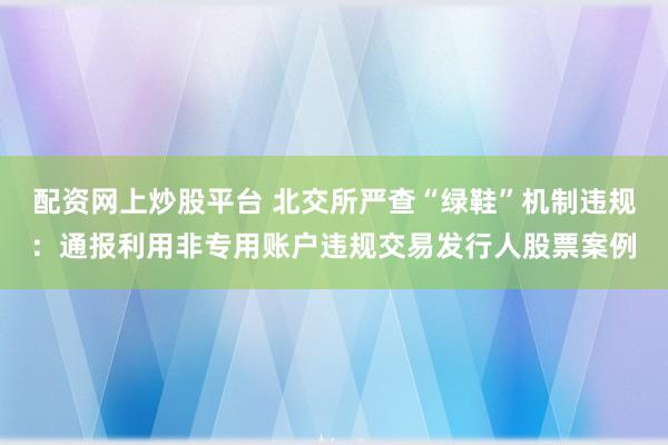 配资网上炒股平台 北交所严查“绿鞋”机制违规：通报利用非专用账户违规交易发行人股票案例