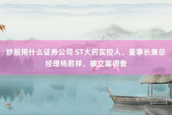 炒股用什么证券公司 ST大药实控人、董事长兼总经理杨君祥，被立案调查