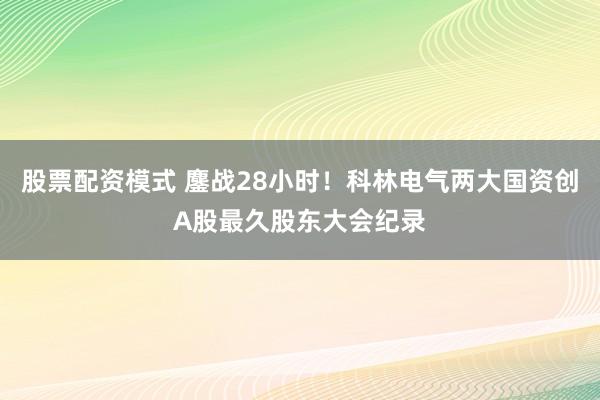 股票配资模式 鏖战28小时！科林电气两大国资创A股最久股东大会纪录