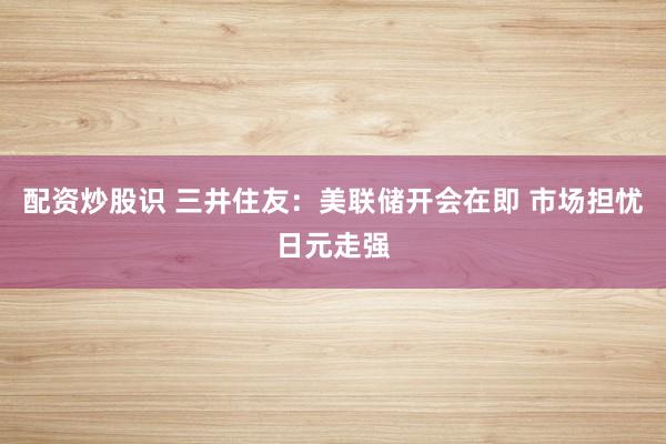 配资炒股识 三井住友：美联储开会在即 市场担忧日元走强