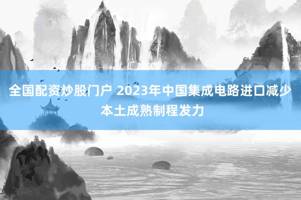 全国配资炒股门户 2023年中国集成电路进口减少 本土成熟制程发力