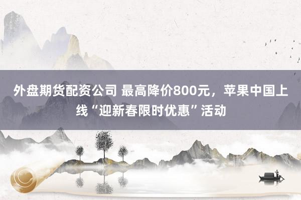 外盘期货配资公司 最高降价800元，苹果中国上线“迎新春限时优惠”活动