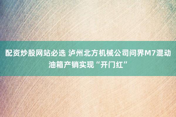 配资炒股网站必选 泸州北方机械公司问界M7混动油箱产销实现“开门红”
