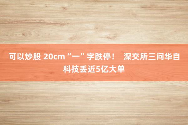 可以炒股 20cm“一”字跌停！  深交所三问华自科技丢近5亿大单