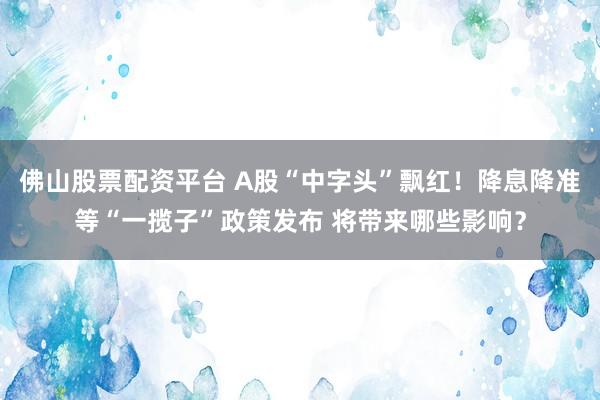 佛山股票配资平台 A股“中字头”飘红！降息降准等“一揽子”政策发布 将带来哪些影响？
