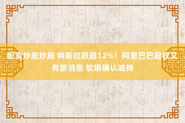 配资炒股炒股 特斯拉跌超12%！阿里巴巴股权又有新消息 软银确认减持