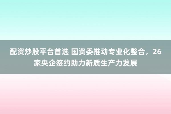 配资炒股平台首选 国资委推动专业化整合，26家央企签约助力新质生产力发展