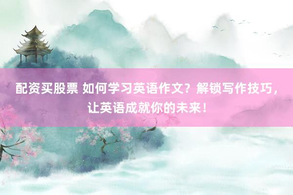 配资买股票 如何学习英语作文？解锁写作技巧，让英语成就你的未来！