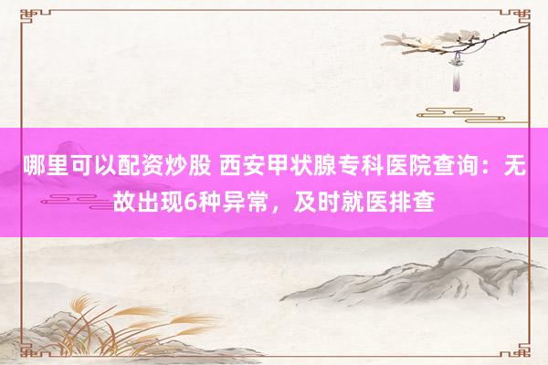 哪里可以配资炒股 西安甲状腺专科医院查询：无故出现6种异常，及时就医排查