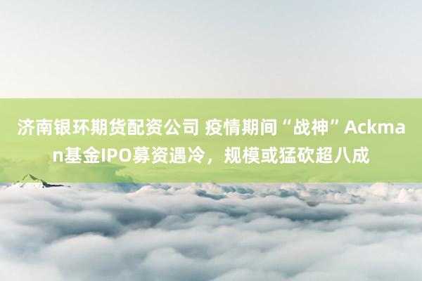 济南银环期货配资公司 疫情期间“战神”Ackman基金IPO募资遇冷，规模或猛砍超八成