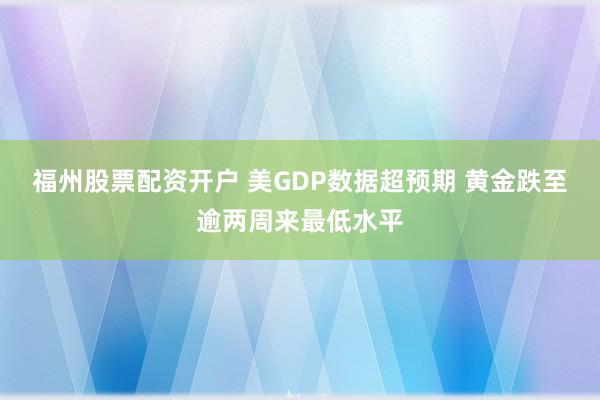 福州股票配资开户 美GDP数据超预期 黄金跌至逾两周来最低水平