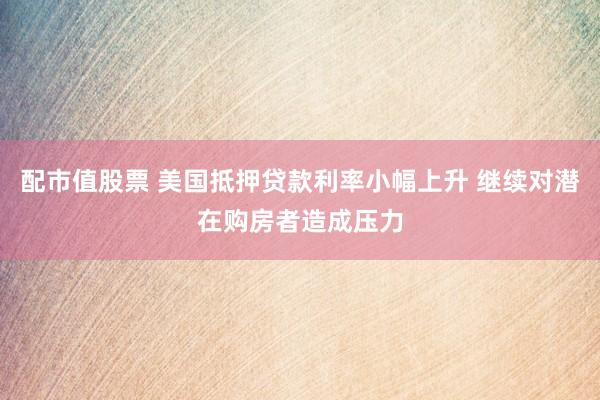配市值股票 美国抵押贷款利率小幅上升 继续对潜在购房者造成压力
