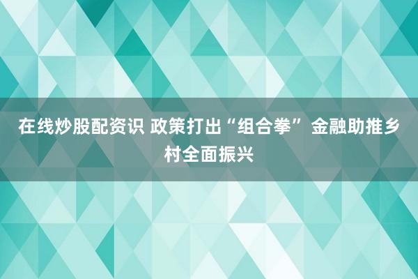 在线炒股配资识 政策打出“组合拳” 金融助推乡村全面振兴
