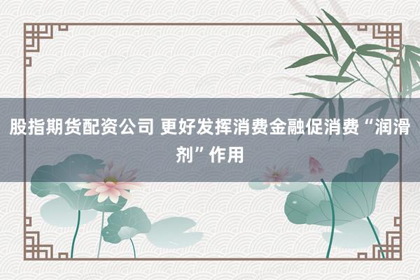 股指期货配资公司 更好发挥消费金融促消费“润滑剂”作用