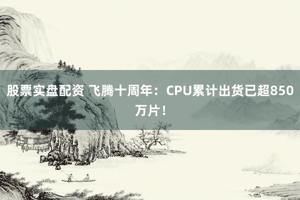 股票实盘配资 飞腾十周年：CPU累计出货已超850万片！