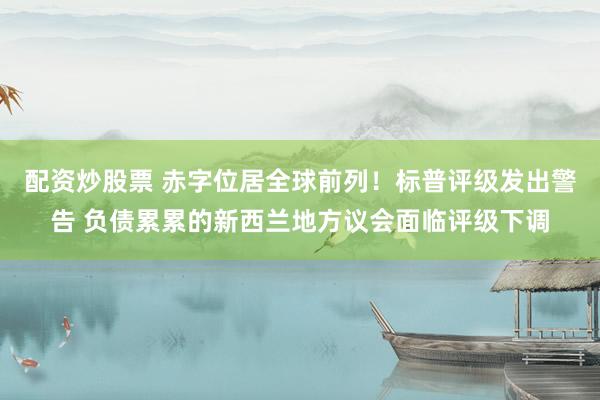 配资炒股票 赤字位居全球前列！标普评级发出警告 负债累累的新西兰地方议会面临评级下调