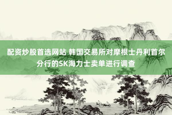 配资炒股首选网站 韩国交易所对摩根士丹利首尔分行的SK海力士卖单进行调查