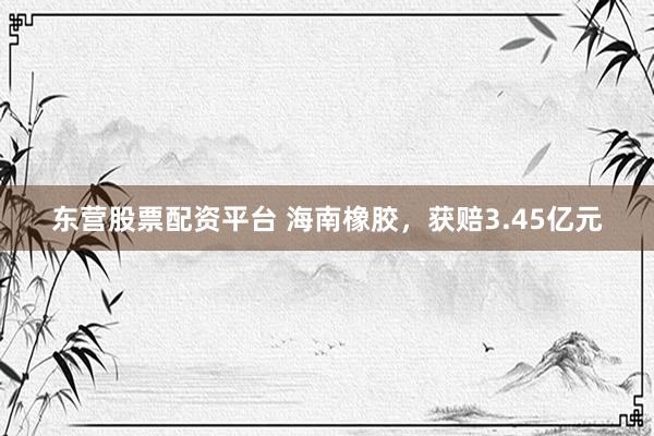 东营股票配资平台 海南橡胶，获赔3.45亿元