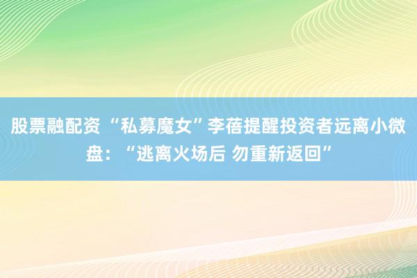股票融配资 “私募魔女”李蓓提醒投资者远离小微盘：“逃离火场后 勿重新返回”