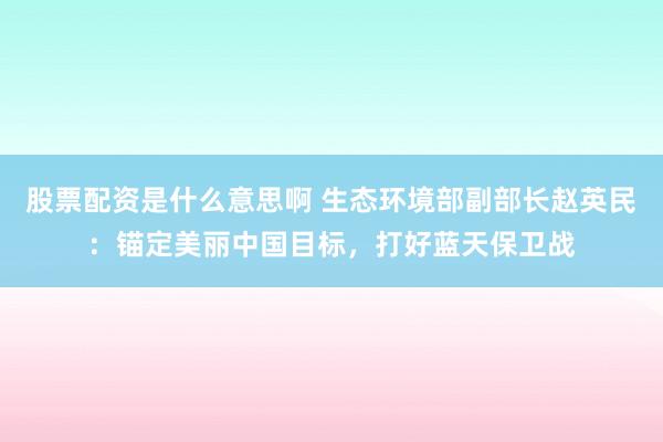 股票配资是什么意思啊 生态环境部副部长赵英民：锚定美丽中国目标，打好蓝天保卫战
