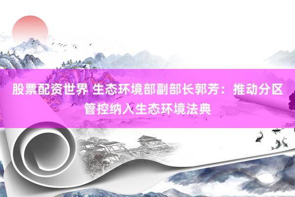 股票配资世界 生态环境部副部长郭芳：推动分区管控纳入生态环境法典
