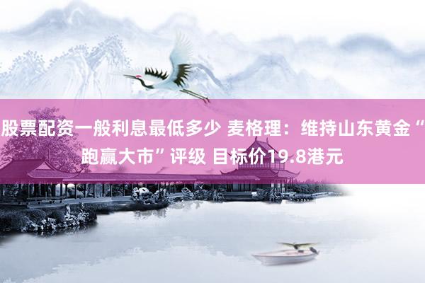 股票配资一般利息最低多少 麦格理：维持山东黄金“跑赢大市”评级 目标价19.8港元