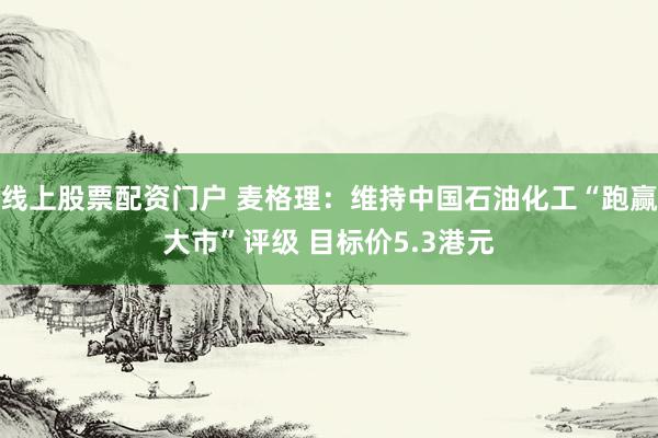 线上股票配资门户 麦格理：维持中国石油化工“跑赢大市”评级 目标价5.3港元