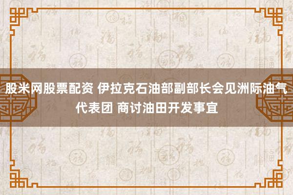 股米网股票配资 伊拉克石油部副部长会见洲际油气代表团 商讨油田开发事宜