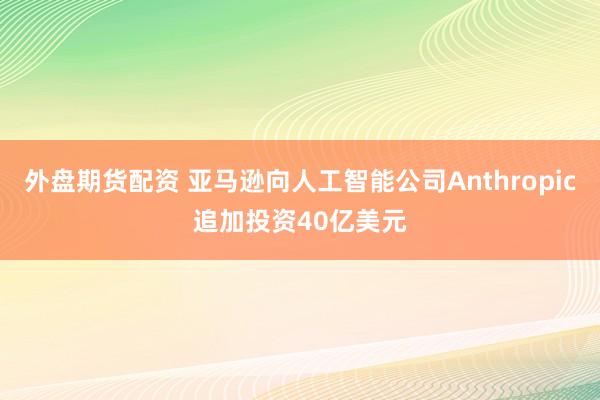 外盘期货配资 亚马逊向人工智能公司Anthropic追加投资40亿美元