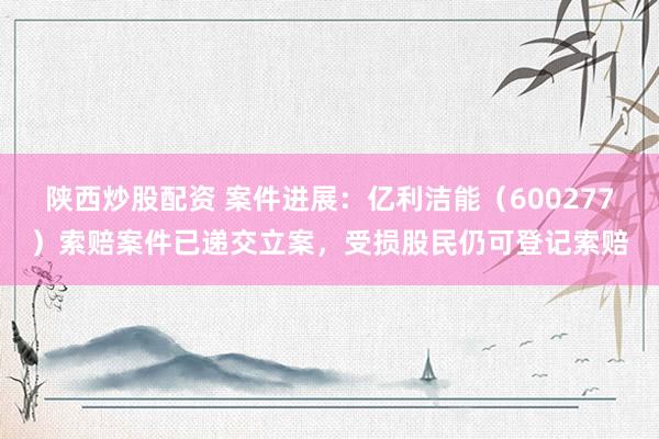 陕西炒股配资 案件进展：亿利洁能（600277）索赔案件已递交立案，受损股民仍可登记索赔