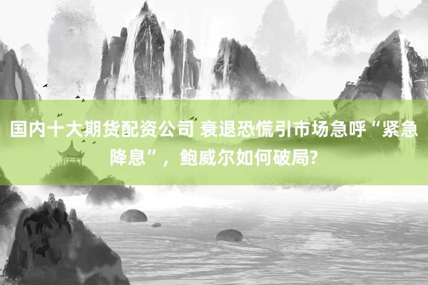 国内十大期货配资公司 衰退恐慌引市场急呼“紧急降息”，鲍威尔如何破局?