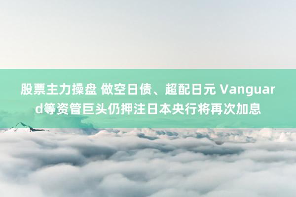 股票主力操盘 做空日债、超配日元 Vanguard等资管巨头仍押注日本央行将再次加息