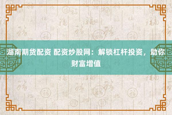 湖南期货配资 配资炒股网：解锁杠杆投资，助你财富增值