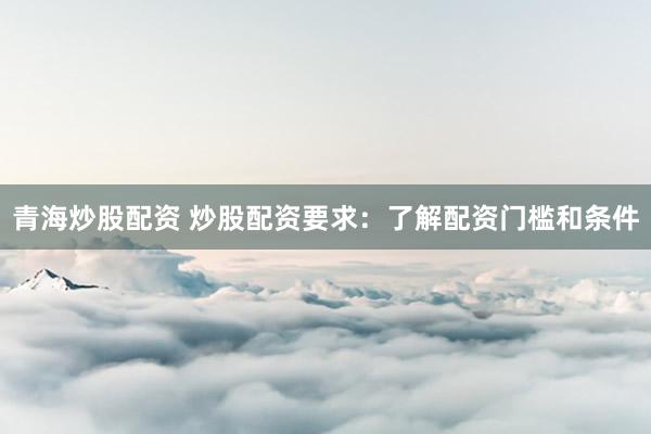 青海炒股配资 炒股配资要求：了解配资门槛和条件