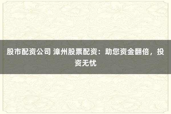 股市配资公司 漳州股票配资：助您资金翻倍，投资无忧