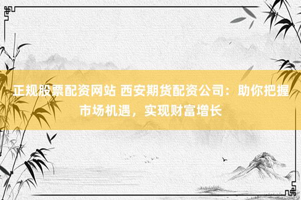 正规股票配资网站 西安期货配资公司：助你把握市场机遇，实现财富增长