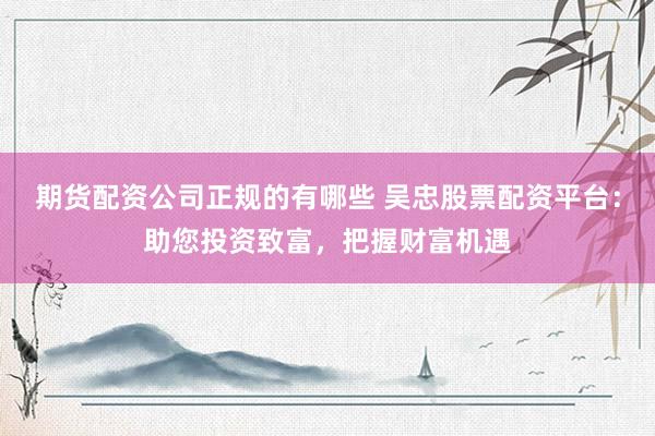期货配资公司正规的有哪些 吴忠股票配资平台：助您投资致富，把握财富机遇