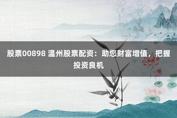 股票00898 温州股票配资：助您财富增值，把握投资良机
