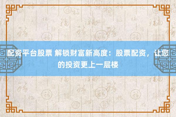 配资平台股票 解锁财富新高度：股票配资，让您的投资更上一层楼