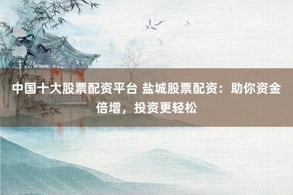 中国十大股票配资平台 盐城股票配资：助你资金倍增，投资更轻松