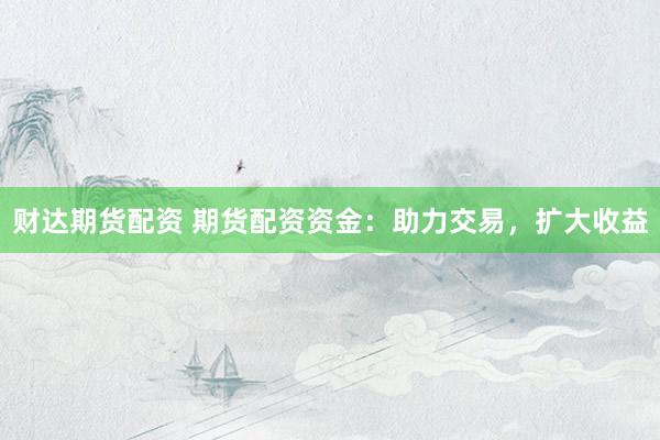 财达期货配资 期货配资资金：助力交易，扩大收益