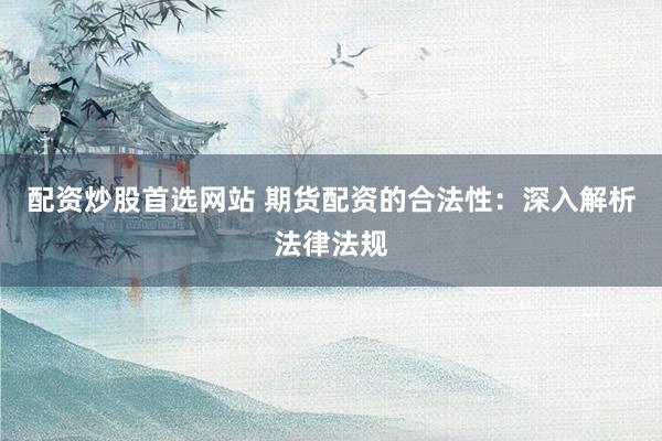 配资炒股首选网站 期货配资的合法性：深入解析法律法规