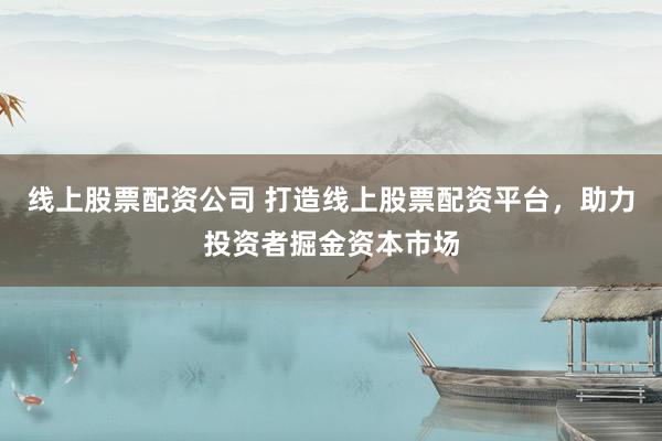 线上股票配资公司 打造线上股票配资平台，助力投资者掘金资本市场