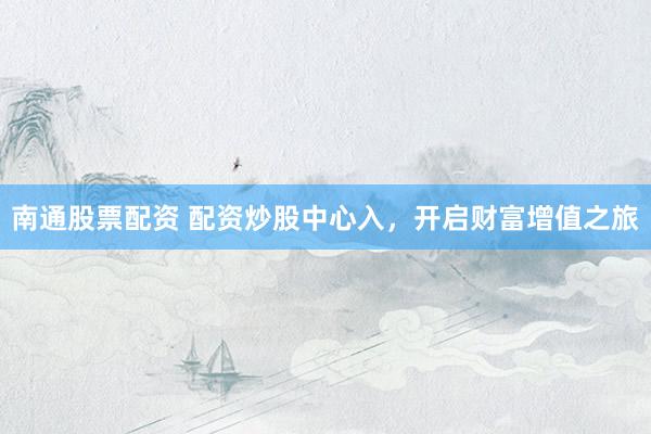 南通股票配资 配资炒股中心入，开启财富增值之旅