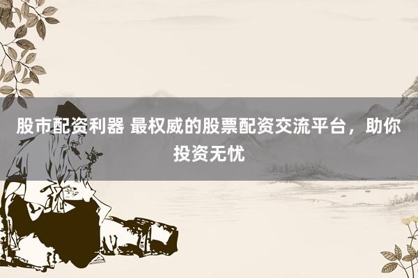 股市配资利器 最权威的股票配资交流平台，助你投资无忧