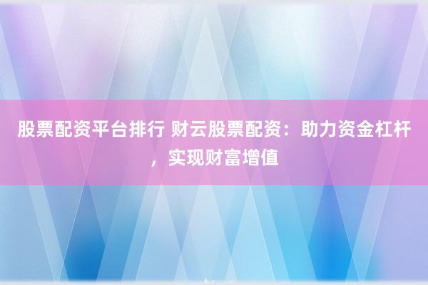 股票配资平台排行 财云股票配资：助力资金杠杆，实现财富增值