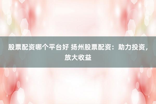 股票配资哪个平台好 扬州股票配资：助力投资，放大收益