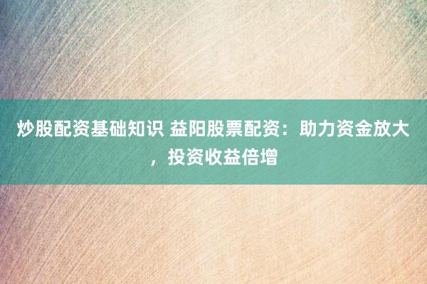 炒股配资基础知识 益阳股票配资：助力资金放大，投资收益倍增